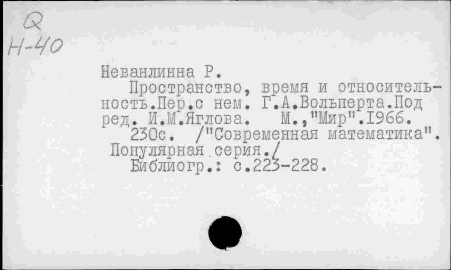 ﻿Неванлинна Р.
Пространство, время и относитель ность.Пер.с нем. Г.А.Вольперта.Под ред. И.М.Яглова. М.,"Мир".1966.
230с. /"Современная математика" Популярная серия./
Библиогр.: с.223-228.